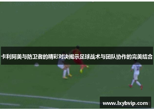 卡利阿美与防卫者的精彩对决揭示足球战术与团队协作的完美结合
