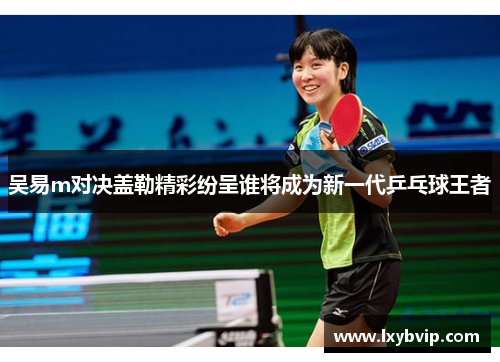 吴易m对决盖勒精彩纷呈谁将成为新一代乒乓球王者