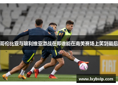 哥伦比亚与玻利维亚激战在即谁能在南美赛场上笑到最后