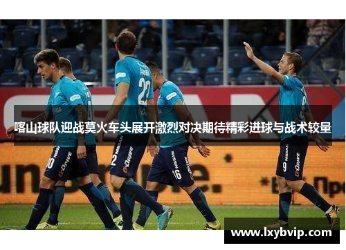 喀山球队迎战莫火车头展开激烈对决期待精彩进球与战术较量