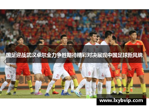 国足迎战武汉卓尔全力争胜期待精彩对决展现中国足球新风貌