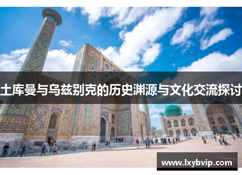 土库曼与乌兹别克的历史渊源与文化交流探讨