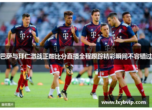 巴萨与拜仁激战正酣比分直播全程跟踪精彩瞬间不容错过