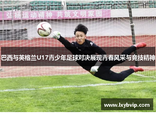 巴西与英格兰U17青少年足球对决展现青春风采与竞技精神
