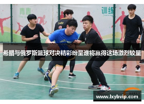 希腊与俄罗斯篮球对决精彩纷呈谁将赢得这场激烈较量