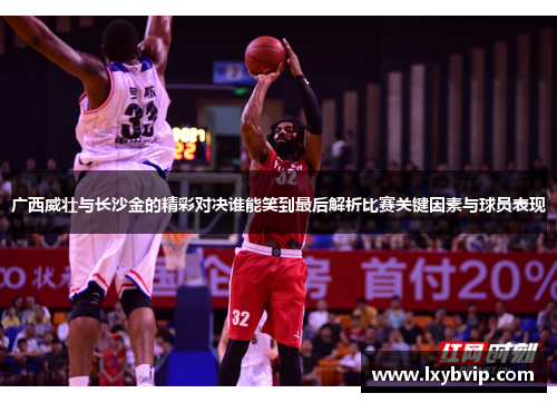 广西威壮与长沙金的精彩对决谁能笑到最后解析比赛关键因素与球员表现