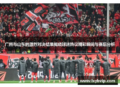 广州与山东的激烈对决结果揭晓球迷热议精彩瞬间与赛后分析