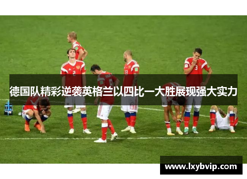 德国队精彩逆袭英格兰以四比一大胜展现强大实力