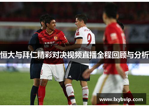 恒大与拜仁精彩对决视频直播全程回顾与分析